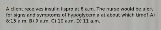 A client receives insulin lispro at 8 a.m. The nurse would be alert for signs and symptoms of hypoglycemia at about which time? A) 8:15 a.m. B) 9 a.m. C) 10 a.m. D) 11 a.m.