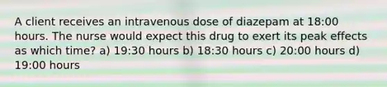 A client receives an intravenous dose of diazepam at 18:00 hours. The nurse would expect this drug to exert its peak effects as which time? a) 19:30 hours b) 18:30 hours c) 20:00 hours d) 19:00 hours