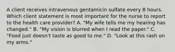 A client receives intravenous gentamicin sulfate every 8 hours. Which client statement is most important for the nurse to report to the health care provider? A. "My wife tells me my hearing has changed." B. "My vision is blurred when I read the paper." C. "Food just doesn't taste as good to me." D. "Look at this rash on my arms."