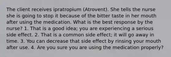 The client receives ipratropium (Atrovent). She tells the nurse she is going to stop it because of the bitter taste in her mouth after using the medication. What is the best response by the nurse? 1. That is a good idea; you are experiencing a serious side effect. 2. That is a common side effect; it will go away in time. 3. You can decrease that side effect by rinsing your mouth after use. 4. Are you sure you are using the medication properly?