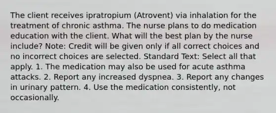 The client receives ipratropium (Atrovent) via inhalation for the treatment of chronic asthma. The nurse plans to do medication education with the client. What will the best plan by the nurse include? Note: Credit will be given only if all correct choices and no incorrect choices are selected. Standard Text: Select all that apply. 1. The medication may also be used for acute asthma attacks. 2. Report any increased dyspnea. 3. Report any changes in urinary pattern. 4. Use the medication consistently, not occasionally.