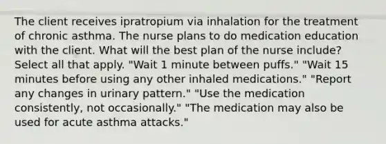 The client receives ipratropium via inhalation for the treatment of chronic asthma. The nurse plans to do medication education with the client. What will the best plan of the nurse include? Select all that apply. "Wait 1 minute between puffs." "Wait 15 minutes before using any other inhaled medications." "Report any changes in urinary pattern." "Use the medication consistently, not occasionally." "The medication may also be used for acute asthma attacks."