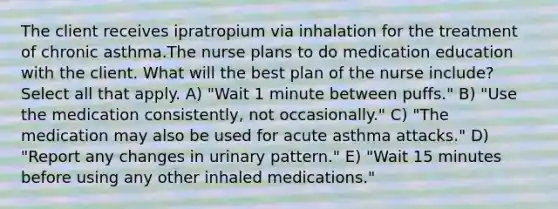 The client receives ipratropium via inhalation for the treatment of chronic asthma.The nurse plans to do medication education with the client. What will the best plan of the nurse include? Select all that apply. A) "Wait 1 minute between puffs." B) "Use the medication consistently, not occasionally." C) "The medication may also be used for acute asthma attacks." D) "Report any changes in urinary pattern." E) "Wait 15 minutes before using any other inhaled medications."