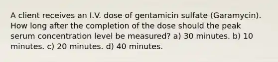 A client receives an I.V. dose of gentamicin sulfate (Garamycin). How long after the completion of the dose should the peak serum concentration level be measured? a) 30 minutes. b) 10 minutes. c) 20 minutes. d) 40 minutes.