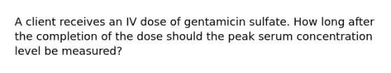 A client receives an IV dose of gentamicin sulfate. How long after the completion of the dose should the peak serum concentration level be measured?