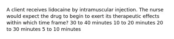 A client receives lidocaine by intramuscular injection. The nurse would expect the drug to begin to exert its therapeutic effects within which time frame? 30 to 40 minutes 10 to 20 minutes 20 to 30 minutes 5 to 10 minutes