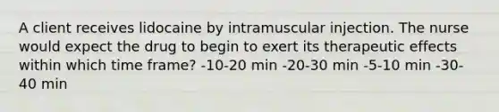 A client receives lidocaine by intramuscular injection. The nurse would expect the drug to begin to exert its therapeutic effects within which time frame? -10-20 min -20-30 min -5-10 min -30-40 min