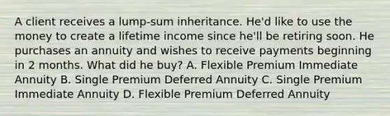 A client receives a lump-sum inheritance. He'd like to use the money to create a lifetime income since he'll be retiring soon. He purchases an annuity and wishes to receive payments beginning in 2 months. What did he buy? A. Flexible Premium Immediate Annuity B. Single Premium Deferred Annuity C. Single Premium Immediate Annuity D. Flexible Premium Deferred Annuity