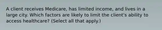 A client receives Medicare, has limited income, and lives in a large city. Which factors are likely to limit the client's ability to access healthcare? (Select all that apply.)