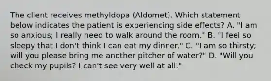 The client receives methyldopa​ (Aldomet). Which statement below indicates the patient is experiencing side​ effects? A. ​"I am so​ anxious; I really need to walk around the​ room." B. ​"I feel so sleepy that I​ don't think I can eat my​ dinner." C. ​"I am so​ thirsty; will you please bring me another pitcher of​ water?" D. ​"Will you check my​ pupils? I​ can't see very well at​ all."