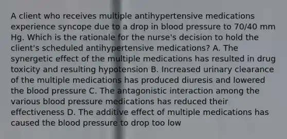 A client who receives multiple antihypertensive medications experience syncope due to a drop in blood pressure to 70/40 mm Hg. Which is the rationale for the nurse's decision to hold the client's scheduled antihypertensive medications? A. The synergetic effect of the multiple medications has resulted in drug toxicity and resulting hypotension B. Increased urinary clearance of the multiple medications has produced diuresis and lowered the blood pressure C. The antagonistic interaction among the various blood pressure medications has reduced their effectiveness D. The additive effect of multiple medications has caused the blood pressure to drop too low