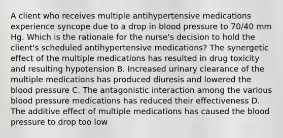 A client who receives multiple antihypertensive medications experience syncope due to a drop in blood pressure to 70/40 mm Hg. Which is the rationale for the nurse's decision to hold the client's scheduled antihypertensive medications? The synergetic effect of the multiple medications has resulted in drug toxicity and resulting hypotension B. Increased urinary clearance of the multiple medications has produced diuresis and lowered the blood pressure C. The antagonistic interaction among the various blood pressure medications has reduced their effectiveness D. The additive effect of multiple medications has caused the blood pressure to drop too low