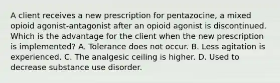 A client receives a new prescription for pentazocine, a mixed opioid agonist-antagonist after an opioid agonist is discontinued. Which is the advantage for the client when the new prescription is implemented? A. Tolerance does not occur. B. Less agitation is experienced. C. The analgesic ceiling is higher. D. Used to decrease substance use disorder.