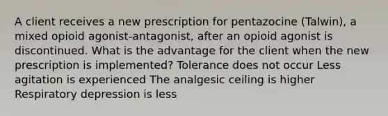 A client receives a new prescription for pentazocine (Talwin), a mixed opioid agonist-antagonist, after an opioid agonist is discontinued. What is the advantage for the client when the new prescription is implemented? Tolerance does not occur Less agitation is experienced The analgesic ceiling is higher Respiratory depression is less