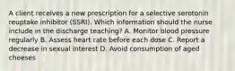 A client receives a new prescription for a selective serotonin reuptake inhibitor (SSRI). Which information should the nurse include in the discharge teaching? A. Monitor blood pressure regularly B. Assess heart rate before each dose C. Report a decrease in sexual interest D. Avoid consumption of aged cheeses