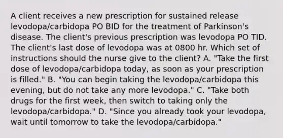 A client receives a new prescription for sustained release levodopa/carbidopa PO BID for the treatment of Parkinson's disease. The client's previous prescription was levodopa PO TID. The client's last dose of levodopa was at 0800 hr. Which set of instructions should the nurse give to the client? A. "Take the first dose of levodopa/carbidopa today, as soon as your prescription is filled." B. "You can begin taking the levodopa/carbidopa this evening, but do not take any more levodopa." C. "Take both drugs for the first week, then switch to taking only the levodopa/carbidopa." D. "Since you already took your levodopa, wait until tomorrow to take the levodopa/carbidopa."