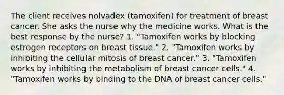 The client receives nolvadex (tamoxifen) for treatment of breast cancer. She asks the nurse why the medicine works. What is the best response by the nurse? 1. "Tamoxifen works by blocking estrogen receptors on breast tissue." 2. "Tamoxifen works by inhibiting the cellular mitosis of breast cancer." 3. "Tamoxifen works by inhibiting the metabolism of breast cancer cells." 4. "Tamoxifen works by binding to the DNA of breast cancer cells."