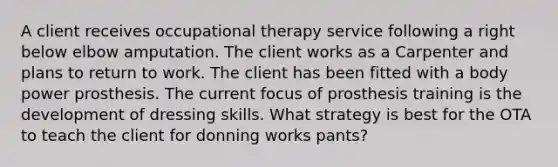 A client receives occupational therapy service following a right below elbow amputation. The client works as a Carpenter and plans to return to work. The client has been fitted with a body power prosthesis. The current focus of prosthesis training is the development of dressing skills. What strategy is best for the OTA to teach the client for donning works pants?