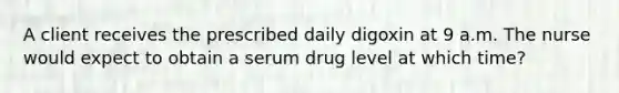 A client receives the prescribed daily digoxin at 9 a.m. The nurse would expect to obtain a serum drug level at which time?