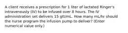 A client receives a prescription for 1 liter of lactated Ringer's intravenously (IV) to be infused over 8 hours. The IV administration set delivers 15 gtt/mL. How many mL/hr should the nurse program the infusion pump to deliver? (Enter numerical value only.)