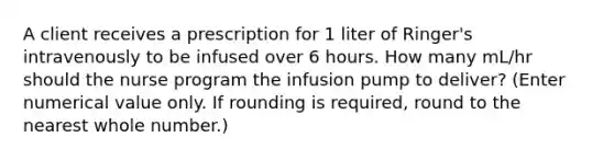 A client receives a prescription for 1 liter of Ringer's intravenously to be infused over 6 hours. How many mL/hr should the nurse program the infusion pump to deliver? (Enter numerical value only. If rounding is required, round to the nearest whole number.)