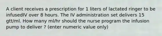 A client receives a prescription for 1 liters of lactated ringer to be infusedIV over 8 hours. The IV administration set delivers 15 gtt/ml. How many ml/hr should the nurse program the infusion pump to deliver ? (enter numeric value only)