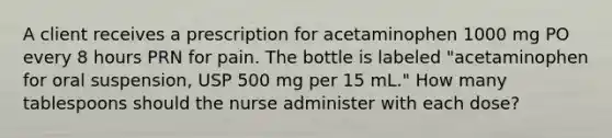 A client receives a prescription for acetaminophen 1000 mg PO every 8 hours PRN for pain. The bottle is labeled "acetaminophen for oral suspension, USP 500 mg per 15 mL." How many tablespoons should the nurse administer with each dose?