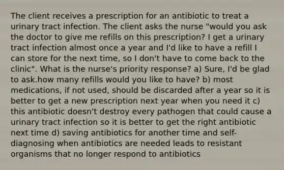 The client receives a prescription for an antibiotic to treat a urinary tract infection. The client asks the nurse "would you ask the doctor to give me refills on this prescription? I get a urinary tract infection almost once a year and I'd like to have a refill I can store for the next time, so I don't have to come back to the clinic". What is the nurse's priority response? a) Sure, I'd be glad to ask.how many refills would you like to have? b) most medications, if not used, should be discarded after a year so it is better to get a new prescription next year when you need it c) this antibiotic doesn't destroy every pathogen that could cause a urinary tract infection so it is better to get the right antibiotic next time d) saving antibiotics for another time and self-diagnosing when antibiotics are needed leads to resistant organisms that no longer respond to antibiotics