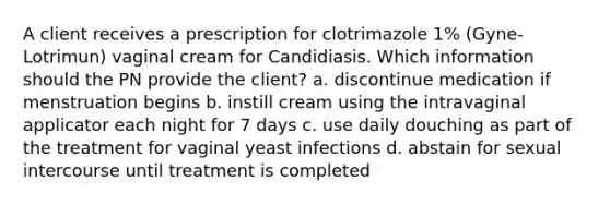 A client receives a prescription for clotrimazole 1% (Gyne-Lotrimun) vaginal cream for Candidiasis. Which information should the PN provide the client? a. discontinue medication if menstruation begins b. instill cream using the intravaginal applicator each night for 7 days c. use daily douching as part of the treatment for vaginal yeast infections d. abstain for sexual intercourse until treatment is completed