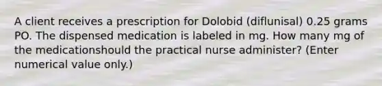 A client receives a prescription for Dolobid (diflunisal) 0.25 grams PO. The dispensed medication is labeled in mg. How many mg of the medicationshould the practical nurse administer? (Enter numerical value only.)