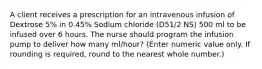 A client receives a prescription for an intravenous infusion of Dextrose 5% in 0.45% Sodium chloride (D51/2 NS) 500 ml to be infused over 6 hours. The nurse should program the infusion pump to deliver how many ml/hour? (Enter numeric value only. If rounding is required, round to the nearest whole number.)