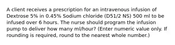 A client receives a prescription for an intravenous infusion of Dextrose 5% in 0.45% Sodium chloride (D51/2 NS) 500 ml to be infused over 6 hours. The nurse should program the infusion pump to deliver how many ml/hour? (Enter numeric value only. If rounding is required, round to the nearest whole number.)