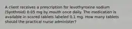 A client receives a prescription for levothyroxine sodium (Synthroid) 0.05 mg by mouth once daily. The medication is available in scored tablets labeled 0.1 mg. How many tablets should the practical nurse administer?