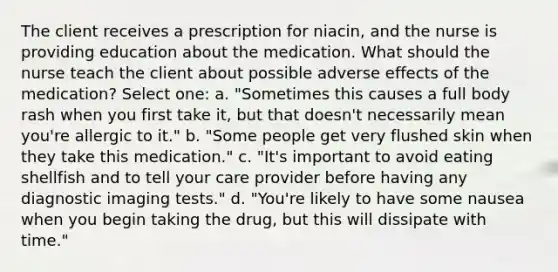 The client receives a prescription for niacin, and the nurse is providing education about the medication. What should the nurse teach the client about possible adverse effects of the medication? Select one: a. "Sometimes this causes a full body rash when you first take it, but that doesn't necessarily mean you're allergic to it." b. "Some people get very flushed skin when they take this medication." c. "It's important to avoid eating shellfish and to tell your care provider before having any diagnostic imaging tests." d. "You're likely to have some nausea when you begin taking the drug, but this will dissipate with time."