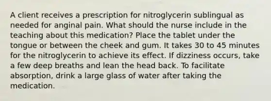 A client receives a prescription for nitroglycerin sublingual as needed for anginal pain. What should the nurse include in the teaching about this medication? Place the tablet under the tongue or between the cheek and gum. It takes 30 to 45 minutes for the nitroglycerin to achieve its effect. If dizziness occurs, take a few deep breaths and lean the head back. To facilitate absorption, drink a large glass of water after taking the medication.