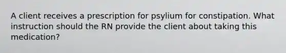 A client receives a prescription for psylium for constipation. What instruction should the RN provide the client about taking this medication?