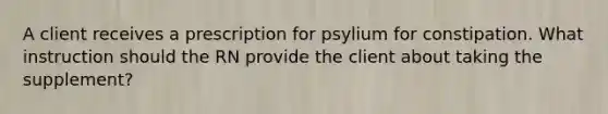 A client receives a prescription for psylium for constipation. What instruction should the RN provide the client about taking the supplement?