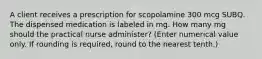 A client receives a prescription for scopolamine 300 mcg SUBQ. The dispensed medication is labeled in mg. How many mg should the practical nurse administer? (Enter numerical value only. If rounding is required, round to the nearest tenth.)