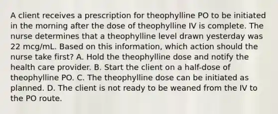 A client receives a prescription for theophylline PO to be initiated in the morning after the dose of theophylline IV is complete. The nurse determines that a theophylline level drawn yesterday was 22 mcg/mL. Based on this information, which action should the nurse take first? A. Hold the theophylline dose and notify the health care provider. B. Start the client on a half-dose of theophylline PO. C. The theophylline dose can be initiated as planned. D. The client is not ready to be weaned from the IV to the PO route.