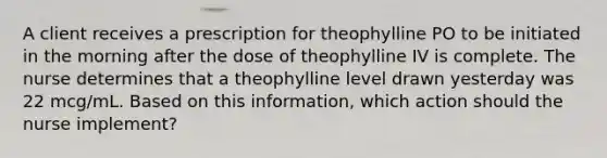 A client receives a prescription for theophylline PO to be initiated in the morning after the dose of theophylline IV is complete. The nurse determines that a theophylline level drawn yesterday was 22 mcg/mL. Based on this information, which action should the nurse implement?