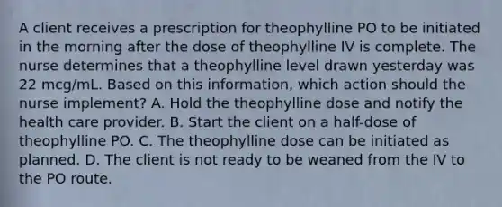 A client receives a prescription for theophylline PO to be initiated in the morning after the dose of theophylline IV is complete. The nurse determines that a theophylline level drawn yesterday was 22 mcg/mL. Based on this information, which action should the nurse implement? A. Hold the theophylline dose and notify the health care provider. B. Start the client on a half-dose of theophylline PO. C. The theophylline dose can be initiated as planned. D. The client is not ready to be weaned from the IV to the PO route.