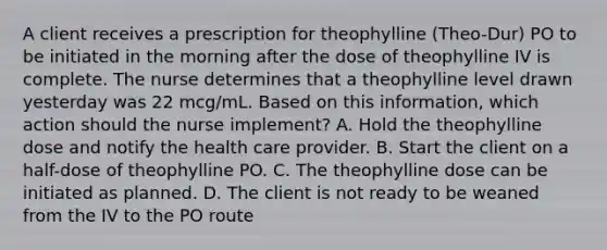 A client receives a prescription for theophylline (Theo-Dur) PO to be initiated in the morning after the dose of theophylline IV is complete. The nurse determines that a theophylline level drawn yesterday was 22 mcg/mL. Based on this information, which action should the nurse implement? A. Hold the theophylline dose and notify the health care provider. B. Start the client on a half-dose of theophylline PO. C. The theophylline dose can be initiated as planned. D. The client is not ready to be weaned from the IV to the PO route