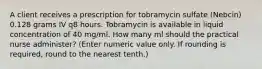 A client receives a prescription for tobramycin sulfate (Nebcin) 0.128 grams IV q8 hours. Tobramycin is available in liquid concentration of 40 mg/ml. How many ml should the practical nurse administer? (Enter numeric value only. If rounding is required, round to the nearest tenth.)