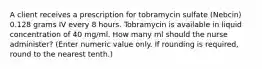 A client receives a prescription for tobramycin sulfate (Nebcin) 0.128 grams IV every 8 hours. Tobramycin is available in liquid concentration of 40 mg/ml. How many ml should the nurse administer? (Enter numeric value only. If rounding is required, round to the nearest tenth.)