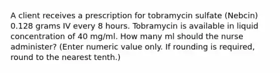 A client receives a prescription for tobramycin sulfate (Nebcin) 0.128 grams IV every 8 hours. Tobramycin is available in liquid concentration of 40 mg/ml. How many ml should the nurse administer? (Enter numeric value only. If rounding is required, round to the nearest tenth.)