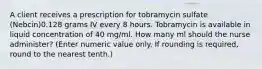 A client receives a prescription for tobramycin sulfate (Nebcin)0.128 grams IV every 8 hours. Tobramycin is available in liquid concentration of 40 mg/ml. How many ml should the nurse administer? (Enter numeric value only. If rounding is required, round to the nearest tenth.)