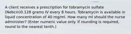 A client receives a prescription for tobramycin sulfate (Nebcin)0.128 grams IV every 8 hours. Tobramycin is available in liquid concentration of 40 mg/ml. How many ml should the nurse administer? (Enter numeric value only. If rounding is required, round to the nearest tenth.)