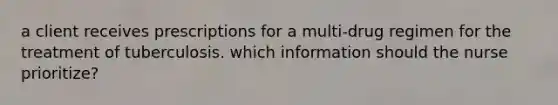 a client receives prescriptions for a multi-drug regimen for the treatment of tuberculosis. which information should the nurse prioritize?