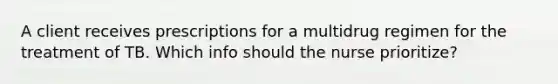 A client receives prescriptions for a multidrug regimen for the treatment of TB. Which info should the nurse prioritize?