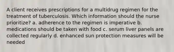 A client receives prescriptions for a multidrug regimen for the treatment of tuberculosis. Which information should the nurse prioritize? a. adherence to the regimen is imperative b. medications should be taken with food c. serum liver panels are collected regularly d. enhanced sun protection measures will be needed